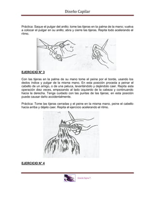 Diseño Capilar
Práctica: Saque el pulgar del anillo; tome las tijeras en la palma de la mano; vuelva
a colocar el pulgar en su anillo; abra y cierre las tijeras. Repita todo acelerando el
ritmo.
EJERCICIO N° 3
Con las tijeras en la palma de su mano tome el peine por el borde, usando los
dedos índice y pulgar de la misma mano. En esta posición proceda a peinar el
cabello de un amigo, o de una peluca, levantándolo y dejándolo caer. Repita esta
operación diez veces, empezando al lado izquierdo de la cabeza y continuando
hacia la derecha. Tenga cuidado con las puntas de las tijeras; en esta posición
puede causar daño accidentalmente.
Práctica: Tome las tijeras cerradas y el peine en la misma mano, peine el cabello
hacia arriba y déjelo caer. Repita el ejercicio acelerando el ritmo.
EJERCICIO N° 4
 