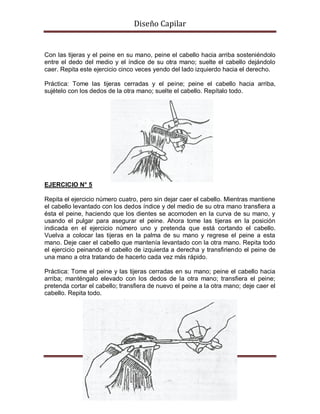 Diseño Capilar
Con las tijeras y el peine en su mano, peine el cabello hacia arriba sosteniéndolo
entre el dedo del medio y el índice de su otra mano; suelte el cabello dejándolo
caer. Repita este ejercicio cinco veces yendo del lado izquierdo hacia el derecho.
Práctica: Tome las tijeras cerradas y el peine; peine el cabello hacia arriba,
sujételo con los dedos de la otra mano; suelte el cabello. Repítalo todo.
EJERCICIO N° 5
Repita el ejercicio número cuatro, pero sin dejar caer el cabello. Mientras mantiene
el cabello levantado con los dedos índice y del medio de su otra mano transfiera a
ésta el peine, haciendo que los dientes se acomoden en la curva de su mano, y
usando el pulgar para asegurar el peine. Ahora tome las tijeras en la posición
indicada en el ejercicio número uno y pretenda que está cortando el cabello.
Vuelva a colocar las tijeras en la palma de su mano y regrese el peine a esta
mano. Deje caer el cabello que mantenía levantado con la otra mano. Repita todo
el ejercicio peinando el cabello de izquierda a derecha y transfiriendo el peine de
una mano a otra tratando de hacerlo cada vez más rápido.
Práctica: Tome el peine y las tijeras cerradas en su mano; peine el cabello hacia
arriba; manténgalo elevado con los dedos de la otra mano; transfiera el peine;
pretenda cortar el cabello; transfiera de nuevo el peine a la otra mano; deje caer el
cabello. Repita todo.
 
