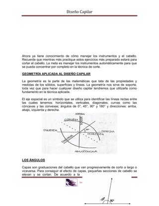 Diseño Capilar
Ahora ya tiene conocimiento de cómo manejar los instrumentos y el cabello.
Recuerde que mientras más practique estos ejercicios más preparado estará para
cortar el cabello. La meta es manejar los instrumentos automáticamente para que
se pueda concentrar por completo en la técnica de corte.
GEOMETRÍA APLICADA AL DISEÑO CAPILAR
La geometría es la parte de las matemáticas que tata de las propiedades y
medidas de los sólidos, superficies y líneas. La geometría nos sirve de soporte,
toda vez que para hacer cualquier diseño capilar tendremos que utilizarla como
fundamento en la técnica aplicada.
El eje espacial es un símbolo que se utiliza para identificar las líneas rectas entre
las cuales tenemos: horizontales, verticales, diagonales; curvas como las
cóncavas y las convexas; ángulos de 0°, 45°, 90° y 180° y direcciones: arriba,
abajo, izquierda y derecha.
LOS ÁNGULOS
Capas son graduaciones del cabello que van progresivamente de corto a largo o
viceversa. Para conseguir el efecto de capas, pequeñas secciones de cabello se
elevan y se cortan. De acuerdo a la
 