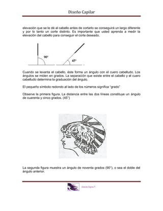 Diseño Capilar
elevación que se le dé al cabello antes de cortarlo se conseguirá un largo diferente
y por lo tanto un corte distinto. Es importante que usted aprenda a medir la
elevación del cabello para conseguir el corte deseado.
Cuando se levanta el cabello, éste forma un ángulo con el cuero cabelludo. Los
ángulos se miden en grados. La separación que existe entre el cabello y el cuero
cabelludo determina la graduación del ángulo.
El pequeño símbolo redondo al lado de los números significa “grado”
Observe la primera figura. La distancia entre las dos líneas constituye un ángulo
de cuarenta y cinco grados. (45°)
La segunda figura muestra un ángulo de noventa grados (90°), o sea el doble del
ángulo anterior.
 