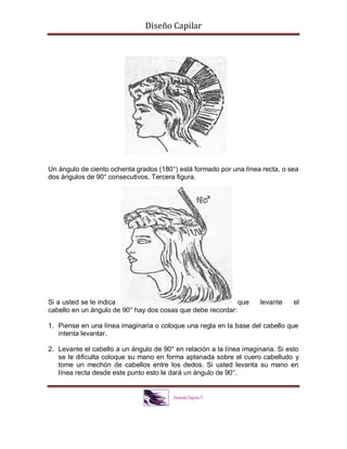 Diseño Capilar
Un ángulo de ciento ochenta grados (180°) está formado por una línea recta, o sea
dos ángulos de 90° consecutivos. Tercera figura.
Si a usted se le indica que levante el
cabello en un ángulo de 90° hay dos cosas que debe recordar:
1. Piense en una línea imaginaria o coloque una regla en la base del cabello que
intenta levantar.
2. Levante el cabello a un ángulo de 90° en relación a la línea imaginaria. Si esto
se le dificulta coloque su mano en forma aplanada sobre el cuero cabelludo y
tome un mechón de cabellos entre los dedos. Si usted levanta su mano en
línea recta desde este punto esto le dará un ángulo de 90°.
 