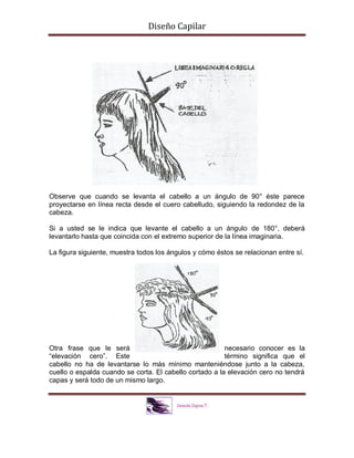 Diseño Capilar
Observe que cuando se levanta el cabello a un ángulo de 90° éste parece
proyectarse en línea recta desde el cuero cabelludo, siguiendo la redondez de la
cabeza.
Si a usted se le indica que levante el cabello a un ángulo de 180°, deberá
levantarlo hasta que coincida con el extremo superior de la línea imaginaria.
La figura siguiente, muestra todos los ángulos y cómo éstos se relacionan entre sí.
Otra frase que le será necesario conocer es la
“elevación cero”. Este término significa que el
cabello no ha de levantarse lo más mínimo manteniéndose junto a la cabeza,
cuello o espalda cuando se corta. El cabello cortado a la elevación cero no tendrá
capas y será todo de un mismo largo.
 