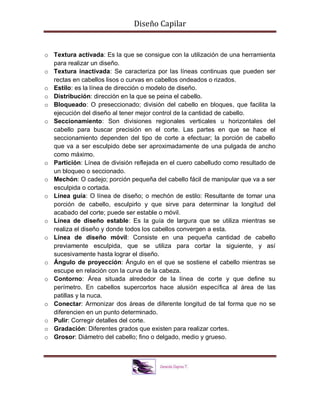 Diseño Capilar
o Textura activada: Es la que se consigue con la utilización de una herramienta
para realizar un diseño.
o Textura inactivada: Se caracteriza por las líneas continuas que pueden ser
rectas en cabellos lisos o curvas en cabellos ondeados o rizados.
o Estilo: es la línea de dirección o modelo de diseño.
o Distribución: dirección en la que se peina el cabello.
o Bloqueado: O preseccionado; división del cabello en bloques, que facilita la
ejecución del diseño al tener mejor control de la cantidad de cabello.
o Seccionamiento: Son divisiones regionales verticales u horizontales del
cabello para buscar precisión en el corte. Las partes en que se hace el
seccionamiento dependen del tipo de corte a efectuar; la porción de cabello
que va a ser esculpido debe ser aproximadamente de una pulgada de ancho
como máximo.
o Partición: Línea de división reflejada en el cuero cabelludo como resultado de
un bloqueo o seccionado.
o Mechón: O cadejo; porción pequeña del cabello fácil de manipular que va a ser
esculpida o cortada.
o Línea guía: O línea de diseño; o mechón de estilo: Resultante de tomar una
porción de cabello, esculpirlo y que sirve para determinar la longitud del
acabado del corte; puede ser estable o móvil.
o Línea de diseño estable: Es la guía de largura que se utiliza mientras se
realiza el diseño y donde todos los cabellos convergen a esta.
o Línea de diseño móvil: Consiste en una pequeña cantidad de cabello
previamente esculpida, que se utiliza para cortar la siguiente, y así
sucesivamente hasta lograr el diseño.
o Ángulo de proyección: Ángulo en el que se sostiene el cabello mientras se
escupe en relación con la curva de la cabeza.
o Contorno: Área situada alrededor de la línea de corte y que define su
perímetro. En cabellos supercortos hace alusión específica al área de las
patillas y la nuca.
o Conectar: Armonizar dos áreas de diferente longitud de tal forma que no se
diferencien en un punto determinado.
o Pulir: Corregir detalles del corte.
o Gradación: Diferentes grados que existen para realizar cortes.
o Grosor: Diámetro del cabello; fino o delgado, medio y grueso.
 
