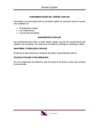 Diseño Capilar
FUNDAMENTACIÓN DEL DISEÑO CAPILAR
Para lograr una buena ejecución en el diseño capilar, es necesario tener en cuenta
tres variables así:
 El diagnostico capilar.
 Los implementos.
 Las técnicas de diseño.
DIAGNOSTICO CAPILAR
Es fundamental para hacer un buen diseño capilar conocer las características del
cabello a ser esculpido, con soporte en la anatomía, fisiología y morfología capilar.
ANATOMÍA Y FISIOLOGÍA CAPILAR:
El pelo en la piel conforma un conjunto de partes comprometidas entre sí:
FOLÍCULO PILOSO O POLISEBACEO:
Es una invaginación de epidermis, que se hunde en la dermis o saco que contiene
la raíz del pelo.
 