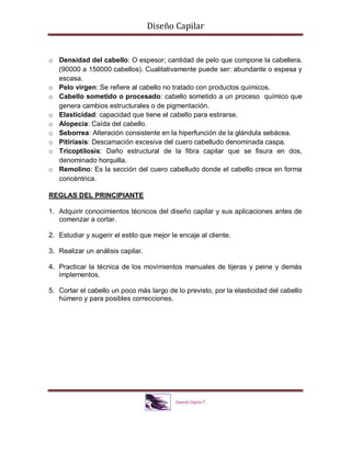 Diseño Capilar
o Densidad del cabello: O espesor; cantidad de pelo que compone la cabellera.
(90000 a 150000 cabellos). Cualitativamente puede ser: abundante o espesa y
escasa.
o Pelo virgen: Se refiere al cabello no tratado con productos químicos.
o Cabello sometido o procesado: cabello sometido a un proceso químico que
genera cambios estructurales o de pigmentación.
o Elasticidad: capacidad que tiene el cabello para estirarse.
o Alopecia: Caída del cabello.
o Seborrea: Alteración consistente en la hiperfunción de la glándula sebácea.
o Pitiriasis: Descamación excesiva del cuero cabelludo denominada caspa.
o Tricoptilosis: Daño estructural de la fibra capilar que se fisura en dos,
denominado horquilla.
o Remolino: Es la sección del cuero cabelludo donde el cabello crece en forma
concéntrica.
REGLAS DEL PRINCIPIANTE
1. Adquirir conocimientos técnicos del diseño capilar y sus aplicaciones antes de
comenzar a cortar.
2. Estudiar y sugerir el estilo que mejor le encaje al cliente.
3. Realizar un análisis capilar.
4. Practicar la técnica de los movimientos manuales de tijeras y peine y demás
implementos.
5. Cortar el cabello un poco más largo de lo previsto, por la elasticidad del cabello
húmero y para posibles correcciones.
 
