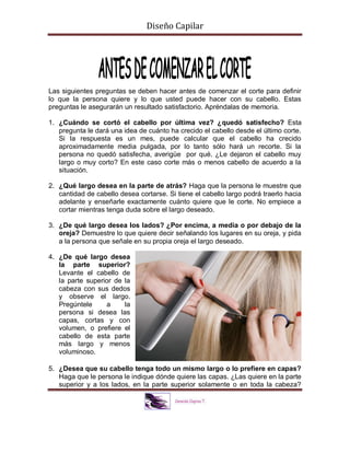 Diseño Capilar
Las siguientes preguntas se deben hacer antes de comenzar el corte para definir
lo que la persona quiere y lo que usted puede hacer con su cabello. Estas
preguntas le asegurarán un resultado satisfactorio. Apréndalas de memoria.
1. ¿Cuándo se cortó el cabello por última vez? ¿quedó satisfecho? Esta
pregunta le dará una idea de cuánto ha crecido el cabello desde el último corte.
Si la respuesta es un mes, puede calcular que el cabello ha crecido
aproximadamente media pulgada, por lo tanto sólo hará un recorte. Si la
persona no quedó satisfecha, averigüe por qué. ¿Le dejaron el cabello muy
largo o muy corto? En este caso corte más o menos cabello de acuerdo a la
situación.
2. ¿Qué largo desea en la parte de atrás? Haga que la persona le muestre que
cantidad de cabello desea cortarse. Si tiene el cabello largo podrá traerlo hacia
adelante y enseñarle exactamente cuánto quiere que le corte. No empiece a
cortar mientras tenga duda sobre el largo deseado.
3. ¿De qué largo desea los lados? ¿Por encima, a media o por debajo de la
oreja? Demuestre lo que quiere decir señalando los lugares en su oreja, y pida
a la persona que señale en su propia oreja el largo deseado.
4. ¿De qué largo desea
la parte superior?
Levante el cabello de
la parte superior de la
cabeza con sus dedos
y observe el largo.
Pregúntele a la
persona si desea las
capas, cortas y con
volumen, o prefiere el
cabello de esta parte
más largo y menos
voluminoso.
5. ¿Desea que su cabello tenga todo un mismo largo o lo prefiere en capas?
Haga que le persona le indique dónde quiere las capas. ¿Las quiere en la parte
superior y a los lados, en la parte superior solamente o en toda la cabeza?
 