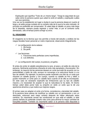 Diseño Capilar
Explíquele qué significa “Todo de un mismo largo”. Tenga la seguridad de que
sabe cómo la persona quiere que usted le corte el cabello y explíquele cuáles
son sus opciones.
Una vez se ha establecido sin lugar a dudas lo que la persona desea en cuanto al
largo y al estilo ponga cuidado de no cortarlo más de lo que le ha sido indicado. Al
principio es preferible ser conservador. Si usted deja el cabello un poco más largo
de lo deseado, siempre puede regresar y cortar más; si por el contrario corta
demasiado, sólo el tiempo podrá corregir su error.
EL VISAGISMO
El visagismo es la técnica que nos permite a través del estudio y análisis de los
rasgos faciales hacer personal un rostro impersonal, observando integralmente.
 La configuración de la cabeza:
1. De frente.
2. De perfil.
 Las facciones:
1. Facciones tanto perfectas como imperfectas.
2. Los defectos.
 La configuración del cuerpo, la postura y el garbo.
Si antes de cortar el cabello estudiáramos la cara, el peso y el estilo de vida de la
persona, fácilmente podríamos ofrecerle el corte más apropiado y favorecedor. Sin
embargo, la mayoría de las personas desean en corte que esté de acuerdo con su
personalidad y estilo de vida, aunque no convenga a su estructura facial o a su
tipo de cabello. Por ejemplo, la persona puede mostrarle una foto de un corte que
requiere un cabello grueso y con cuerpo, cuando su cabello es fino y débil; o
puede mostrarle un corte para un cabello lacio cuando el de ella es encrespado.
En este caso es necesario explicarle las limitaciones que su tipo de cabello
impone y la necesidad de aceptar lo que la naturaleza le ha dado. Al mismo
tiempo usted debe poner todo su empeño en darle un corte que le dé una
apariencia atractiva y que realce sus mejores rasgos.
El primer paso es adaptar el corte a la forma, consistencia y densidad del cabello.
Si la persona tiene planes de modificar su cabello con un permanente o con un
desrizado, entonces será mejor cortarlo después de haber efectuado estos
cambios. Es importante revisar las condiciones en que está el cabello; si éste
parece dañado es preferible cortarlo más corto para eliminar la mayor cantidad de
horquillas posible. También es importante saber si la persona está dispuesta a
 