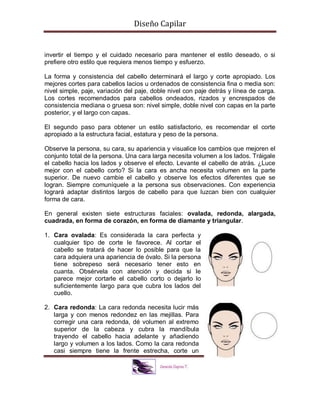 Diseño Capilar
invertir el tiempo y el cuidado necesario para mantener el estilo deseado, o si
prefiere otro estilo que requiera menos tiempo y esfuerzo.
La forma y consistencia del cabello determinará el largo y corte apropiado. Los
mejores cortes para cabellos lacios u ordenados de consistencia fina o media son:
nivel simple, paje, variación del paje, doble nivel con paje detrás y línea de carga.
Los cortes recomendados para cabellos ondeados, rizados y encrespados de
consistencia mediana o gruesa son: nivel simple, doble nivel con capas en la parte
posterior, y el largo con capas.
El segundo paso para obtener un estilo satisfactorio, es recomendar el corte
apropiado a la estructura facial, estatura y peso de la persona.
Observe la persona, su cara, su apariencia y visualice los cambios que mejoren el
conjunto total de la persona. Una cara larga necesita volumen a los lados. Tráigale
el cabello hacia los lados y observe el efecto. Levante el cabello de atrás. ¿Luce
mejor con el cabello corto? Si la cara es ancha necesita volumen en la parte
superior. De nuevo cambie el cabello y observe los efectos diferentes que se
logran. Siempre comuníquele a la persona sus observaciones. Con experiencia
logrará adaptar distintos largos de cabello para que luzcan bien con cualquier
forma de cara.
En general existen siete estructuras faciales: ovalada, redonda, alargada,
cuadrada, en forma de corazón, en forma de diamante y triangular.
1. Cara ovalada: Es considerada la cara perfecta y
cualquier tipo de corte le favorece. Al cortar el
cabello se tratará de hacer lo posible para que la
cara adquiera una apariencia de óvalo. Si la persona
tiene sobrepeso será necesario tener esto en
cuanta. Obsérvela con atención y decida si le
parece mejor cortarle el cabello corto o dejarlo lo
suficientemente largo para que cubra los lados del
cuello.
2. Cara redonda: La cara redonda necesita lucir más
larga y con menos redondez en las mejillas. Para
corregir una cara redonda, dé volumen al extremo
superior de la cabeza y cubra la mandíbula
trayendo el cabello hacia adelante y añadiendo
largo y volumen a los lados. Como la cara redonda
casi siempre tiene la frente estrecha, corte un
 
