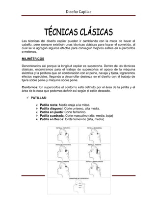 Diseño Capilar
Las técnicas del diseño capilar pueden ir cambiando con la moda de llevar el
cabello, pero siempre existirán unas técnicas clásicas para lograr el cometido, al
cual se le agregan algunos efectos para conseguir mejores estilos en supercortos
o melenas.
MILIMÉTRICOS
Denominados así porque la longitud capilar es supercorta. Dentro de las técnicas
clásicas, encontramos para el trabajo de supercortos el apoyo de la máquina
eléctrica y la patillera que en combinación con el peine, navaja y tijera, lograremos
efectos especiales, llegando a desarrollar destreza en el diseño con el trabajo de
tijera sobre peine y máquina sobre peine.
Contornos: En supercortos el contorno está definido por el área de la patilla y el
área de la nuca que podemos definir así según el estilo deseado.
 PATILLAS:
 Patilla recta: Media oreja a la mitad.
 Patilla diagonal: Corte unisexo, alta media.
 Patilla en punta: Corte femenino.
 Patilla cuadrada: Corte masculino (alta, media, baja)
 Patilla en flecos: Corte femenino (alta, media)
 