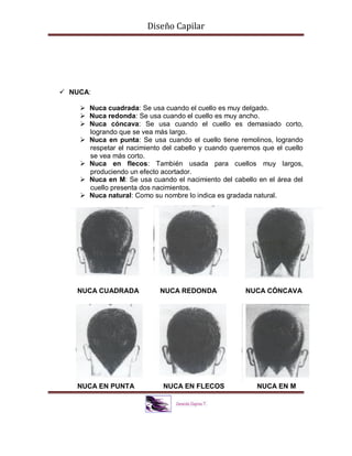 Diseño Capilar
 NUCA:
 Nuca cuadrada: Se usa cuando el cuello es muy delgado.
 Nuca redonda: Se usa cuando el cuello es muy ancho.
 Nuca cóncava: Se usa cuando el cuello es demasiado corto,
logrando que se vea más largo.
 Nuca en punta: Se usa cuando el cuello tiene remolinos, logrando
respetar el nacimiento del cabello y cuando queremos que el cuello
se vea más corto.
 Nuca en flecos: También usada para cuellos muy largos,
produciendo un efecto acortador.
 Nuca en M: Se usa cuando el nacimiento del cabello en el área del
cuello presenta dos nacimientos.
 Nuca natural: Como su nombre lo indica es gradada natural.
NUCA CUADRADA NUCA REDONDA NUCA CÓNCAVA
NUCA EN PUNTA NUCA EN FLECOS NUCA EN M
 
