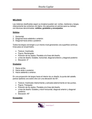 Diseño Capilar
MELENAS
Las melenas clasificadas según su longitud pueden ser: cortas, medianas y largas,
clásicamente las cortamos con tijera; nos apoyamos en peines para su manejo,
con técnicas denominadas: sólidos, gradados y encarpados.
Sólidos:
1. Horizontal.
2. Diagonal hacia adelante o anterior.
3. Diagonal hacia atrás o posterior.
Todos los largos convergen a un mismo nivel generando una superficie continua.
Crea peso en el perímetro.
 Textura: Inactivada.
 Figura: Rectangular.
 Posición de los dedos: Paralela a la línea del diseño.
 Línea de diseño: Estable, horizontal, diagonal anterior y diagonal posterior.
 Elevación: 0°
Gradados:
1. Hacia arriba.
2. Hacia atrás o posterior.
3. Hacia adelante o anterior.
En una proyección de largos hacia el interior de un diseño, la punta del cabello
parece apilarse una sobre otra con una elevación de 45°.
 Textura: Inactivada interiormente y activada exteriormente en las puntas.
 Figura: Triangular.
 Posición de los dedos: Paralela a la línea del diseño.
 Línea de diseño: Estable y móvil horizontal, diagonal anterior y diagonal
posterior.
 Elevación: 45°
Encapados:
 