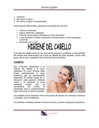 Diseño Capilar
1. Uniforme.
2. De mayor a menor.
3. De menor a mayor (incrementado).
Crea larguras diferenciales, generando el manejo del volumen.
 Textura: Inactivada.
 Figura: Redonda y alargada.
 Posición de los dedos: Paralela a la línea del diseño.
 Línea de diseño: Estable (encapado incrementando) y móvil (encapado
uniforme)
 Elevación: 90° y 180°
El lavado del cabello debe ser por razones de pulcritud y profilaxis. La periodicidad
del lavado está determinada por el tipo de cabello de cada persona; cuanto más
graso sea el cuero cabelludo más frecuente será la limpieza.
CHAMPÚS
Son productos destinados a la
higiene del cabello y el cuero
cabelludo. Un buen champú debe
limpiar perfectamente el cuero
cabelludo, pero sin desengrasarlo
totalmente. El cabello luego de su
utilización debe aparecer brillante,
suave y no presentar el cuero
cabelludo ningún tipo de
sensibilidad. Así misma, la
alcalinidad será lo suficientemente
baja como para no dañar el cabello.
Los cabellos secos requieren menos frecuencia de lavado con champús cremosos
o al aceite, para revitalizarlos.
Los cabellos normales precisan champús neutros y buenos enjuagues protectores.
 