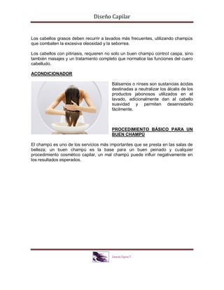 Diseño Capilar
Los cabellos grasos deben recurrir a lavados más frecuentes, utilizando champús
que combaten la excesiva oleosidad y la seborrea.
Los cabellos con pitiriasis, requieren no solo un buen champú control caspa, sino
también masajes y un tratamiento completo que normalice las funciones del cuero
cabelludo.
ACONDICIONADOR
Bálsamos o rinses son sustancias ácidas
destinadas a neutralizar los álcalis de los
productos jabonosos utilizados en el
lavado, adicionalmente dan al cabello
suavidad y permiten desenredarlo
fácilmente.
PROCEDIMIENTO BÁSICO PARA UN
BUEN CHAMPÚ
El champú es uno de los servicios más importantes que se presta en las salas de
belleza; un buen champú es la base para un buen peinado y cualquier
procedimiento cosmético capilar, un mal champú puede influir negativamente en
los resultados esperados.
 