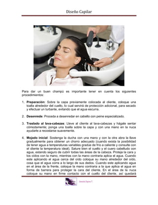 Diseño Capilar
Para dar un buen champú es importante tener en cuenta los siguientes
procedimientos:
1. Preparación: Sobre la capa previamente colocada al cliente, coloque una
toalla alrededor del cuello, lo cual servirá de protección adicional, para secado
y efectuar un turbante, evitando que el agua escurra.
2. Desenrede: Proceda a desenredar en cabello con peine especializado.
3. Traslado al lava-cabezas: Lleve al cliente al lava-cabezas y hágale sentar
cómodamente; ponga una toalla sobre la capa y con una mano en la nuca
ayudarle a recostarse suavemente.
4. Mojado inicial: Sostenga la ducha con una mano y con la otra abra la llave
gradualmente para obtener un chorro adecuado (cuando exista la posibilidad
de tener agua a temperaturas variables gradúe de frío a caliente y consulte con
el cliente la temperatura ideal). Sature bien el cuello y el cuero cabelludo con
agua, estando seguro de cubrir todas las áreas de la cabeza. Proteja la cara y
los oídos con la mano, mientras con la mano contraria aplica el agua. Cuando
este aplicando el agua cerca del oído coloque su mano alrededor del oído,
cosa que el agua corra a lo largo de sus dedos. Cuando este aplicando agua
en el área de la frente, coloque la mano contraria a la que aplica el agua en
forma de barrera para proteger la cara del cliente. En el área de la nuca
coloque su mano en firme contacto con el cuello del cliente, así quedará
 