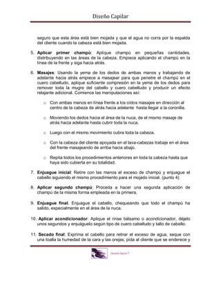 Diseño Capilar
seguro que esta área está bien mojada y que el agua no corra por la espalda
del cliente cuando la cabeza está bien mojada.
5. Aplicar primer champú: Aplique champú en pequeñas cantidades,
distribuyendo en las áreas de la cabeza. Empiece aplicando el champú en la
línea de la frente y siga hacia atrás.
6. Masajes: Usando la yema de los dedos de ambas manos y trabajando de
adelante hacia atrás empiece a masajear para que penetre el champú en el
cuero cabelludo, aplique suficiente compresión en la yema de los dedos para
remover toda la mugre del cabello y cuero cabelludo y producir un efecto
relajante adicional. Comience las manipulaciones así:
o Con ambas manos en línea frente a los oídos masajee en dirección al
centro de la cabeza de atrás hacia adelante hasta llegar a la coronilla.
o Moviendo los dedos hacia el área de la nuca, de el mismo masaje de
atrás hacia adelante hasta cubrir toda la nuca.
o Luego con el mismo movimiento cubra toda la cabeza.
o Con la cabeza del cliente apoyada en el lava-cabezas trabaje en el área
del frente masajeando de arriba hacia abajo.
o Repita todos los procedimientos anteriores en toda la cabeza hasta que
haya sido cubierta en su totalidad.
7. Enjuague inicial: Retire con las manos el exceso de champú y enjuague el
cabello siguiendo el mismo procedimiento para el mojado inicial. (punto 4)
8. Aplicar segundo champú: Proceda a hacer una segunda aplicación de
champú de la misma forma empleada en la primera.
9. Enjuague final: Enjuague el cabello, chequeando que todo el champú ha
salido, especialmente en el área de la nuca.
10. Aplicar acondicionador: Aplique el rinse bálsamo o acondicionador, déjelo
unos segundos y enjuáguelo según tipo de cuero cabelludo y tallo de cabello.
11. Secado final: Exprima el cabello para retirar el exceso de agua, seque con
una toalla la humedad de la cara y las orejas; pida al cliente que se enderece y
 