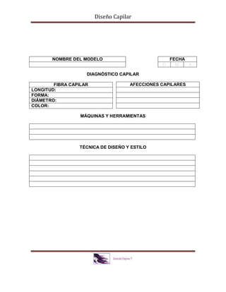 Diseño Capilar
DIAGNÓSTICO CAPILAR
MÁQUINAS Y HERRAMIENTAS
TÉCNICA DE DISEÑO Y ESTILO
NOMBRE DEL MODELO FECHA
D M A
FIBRA CAPILAR
LONGITUD:
FORMA:
DIÁMETRO:
COLOR:
AFECCIONES CAPILARES
 