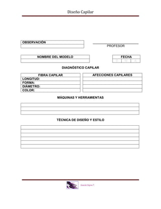 Diseño Capilar
__________________________
PROFESOR
DIAGNÓSTICO CAPILAR
MÁQUINAS Y HERRAMIENTAS
TÉCNICA DE DISEÑO Y ESTILO
OBSERVACIÓN
NOMBRE DEL MODELO FECHA
D M A
FIBRA CAPILAR
LONGITUD:
FORMA:
DIÁMETRO:
COLOR:
AFECCIONES CAPILARES
 