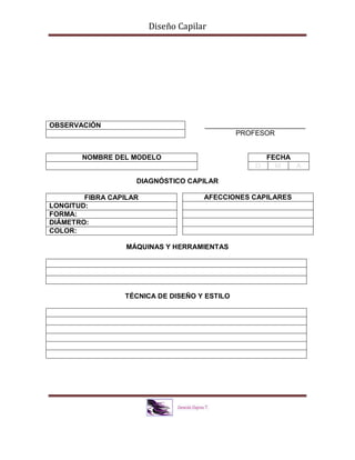 Diseño Capilar
__________________________
PROFESOR
DIAGNÓSTICO CAPILAR
MÁQUINAS Y HERRAMIENTAS
TÉCNICA DE DISEÑO Y ESTILO
OBSERVACIÓN
NOMBRE DEL MODELO FECHA
D M A
FIBRA CAPILAR
LONGITUD:
FORMA:
DIÁMETRO:
COLOR:
AFECCIONES CAPILARES
 