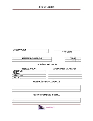 Diseño Capilar
__________________________
PROFESOR
DIAGNÓSTICO CAPILAR
MÁQUINAS Y HERRAMIENTAS
TÉCNICA DE DISEÑO Y ESTILO
OBSERVACIÓN
NOMBRE DEL MODELO FECHA
D M A
FIBRA CAPILAR
LONGITUD:
FORMA:
DIÁMETRO:
COLOR:
AFECCIONES CAPILARES
 