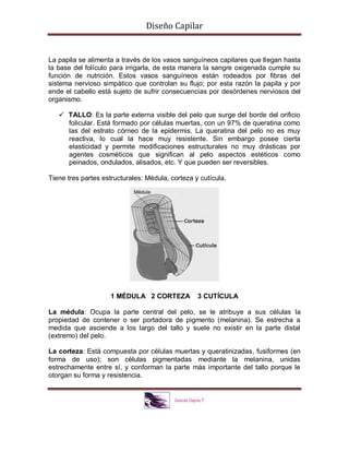 Diseño Capilar
La papila se alimenta a través de los vasos sanguíneos capilares que llegan hasta
la base del folículo para irrigarla, de esta manera la sangre oxigenada cumple su
función de nutrición. Estos vasos sanguíneos están rodeados por fibras del
sistema nervioso simpático que controlan su flujo; por esta razón la papila y por
ende el cabello está sujeto de sufrir consecuencias por desórdenes nerviosos del
organismo.
 TALLO: Es la parte externa visible del pelo que surge del borde del orificio
folicular. Está formado por células muertas, con un 97% de queratina como
las del estrato córneo de la epidermis. La queratina del pelo no es muy
reactiva, lo cual la hace muy resistente. Sin embargo posee cierta
elasticidad y permite modificaciones estructurales no muy drásticas por
agentes cosméticos que significan al pelo aspectos estéticos como
peinados, ondulados, alisados, etc. Y que pueden ser reversibles.
Tiene tres partes estructurales: Médula, corteza y cutícula.
1 MÉDULA 2 CORTEZA 3 CUTÍCULA
La médula: Ocupa la parte central del pelo, se le atribuye a sus células la
propiedad de contener o ser portadora de pigmento (melanina). Se estrecha a
medida que asciende a los largo del tallo y suele no existir en la parte distal
(extremo) del pelo.
La corteza: Está compuesta por células muertas y queratinizadas, fusiformes (en
forma de uso); son células pigmentadas mediante la melanina, unidas
estrechamente entre sí, y conforman la parte más importante del tallo porque le
otorgan su forma y resistencia.
 