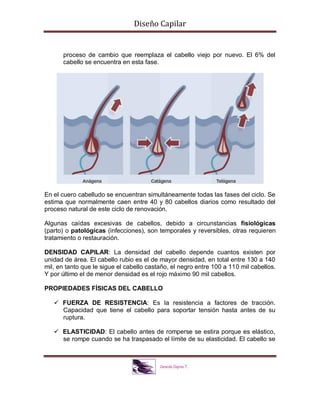 Diseño Capilar
proceso de cambio que reemplaza el cabello viejo por nuevo. El 6% del
cabello se encuentra en esta fase.
En el cuero cabelludo se encuentran simultáneamente todas las fases del ciclo. Se
estima que normalmente caen entre 40 y 80 cabellos diarios como resultado del
proceso natural de este ciclo de renovación.
Algunas caídas excesivas de cabellos, debido a circunstancias fisiológicas
(parto) o patológicas (infecciones), son temporales y reversibles, otras requieren
tratamiento o restauración.
DENSIDAD CAPILAR: La densidad del cabello depende cuantos existen por
unidad de área. El cabello rubio es el de mayor densidad, en total entre 130 a 140
mil, en tanto que le sigue el cabello castaño, el negro entre 100 a 110 mil cabellos.
Y por último el de menor densidad es el rojo máximo 90 mil cabellos.
PROPIEDADES FÍSICAS DEL CABELLO
 FUERZA DE RESISTENCIA: Es la resistencia a factores de tracción.
Capacidad que tiene el cabello para soportar tensión hasta antes de su
ruptura.
 ELASTICIDAD: El cabello antes de romperse se estira porque es elástico,
se rompe cuando se ha traspasado el límite de su elasticidad. El cabello se
 