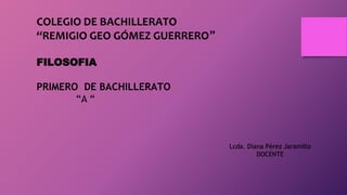COLEGIO DE BACHILLERATO
“REMIGIO GEO GÓMEZ GUERRERO”
FILOSOFIA
PRIMERO DE BACHILLERATO
“A “
Lcda. Diana Pérez Jaramillo
DOCENTE
 