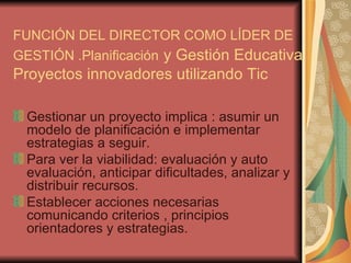 FUNCIÓN DEL DIRECTOR COMO LÍDER DE GESTIÓN .Planificación   y Gestión Educativa. Proyectos innovadores utilizando Tic Gestionar un proyecto implica : asumir un modelo de planificación e implementar estrategias a seguir. Para ver la viabilidad: evaluación y auto evaluación, anticipar dificultades, analizar y distribuir recursos. Establecer acciones necesarias comunicando criterios , principios orientadores y estrategias. 