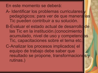 En este momento se deberá: A- Identificar los problemas curriculares y pedagógicos; para ver de que manera las Tic pueden contribuir a su solución. B-Evaluar el estado actual de desarrollo de las Tic en la institución.(conocimiento acumulado, nivel de uso y competencias Tic, capacitaciones sobre el tema etc.) C-Analizar los procesos implicados( el equipo de trabajo debe saber que resultado se propone, transformaciones y rutinas.) 