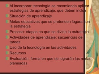 Al incorporar tecnología se recomienda aplicar estrategias de aprendizaje, que deben incluir: Situación de aprendizaje Metas educativas que se pretenden logara con la estrategia Proceso: etapas en que se divide la estrategia. Actividades de aprendizaje: secuencias de tareas Uso de la tecnología en las actividades Recursos Evaluación: forma en que se lograrán las metas planeadas. 