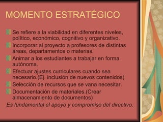 MOMENTO ESTRATÉGICO Se refiere a la viabilidad en diferentes niveles, político, económico, cognitivo y organizativo. Incorporar al proyecto a profesores de distintas áreas, departamentos o materias. Animar a los estudiantes a trabajar en forma autónoma. Efectuar ajustes curriculares cuando sea necesario.(Ej. inclusión de nuevos contenidos) Selección de recursos que se vana necesitar. Documentación de materiales.(Crear almacenamiento de documentos) Es fundamental el apoyo y compromiso del directivo. 