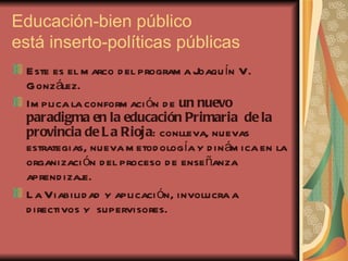 Educación-bien público está inserto-políticas públicas Este es el marco del programa Joaquín V. González. Implica la conformación de  un nuevo paradigma en la educación Primaria  de la provincia de La Rioja : conlleva, nuevas estrategias, nueva metodología y dinámica en la organización del proceso de enseñanza aprendizaje. La Viabilidad y aplicación, involucra a directivos y  supervisores. 