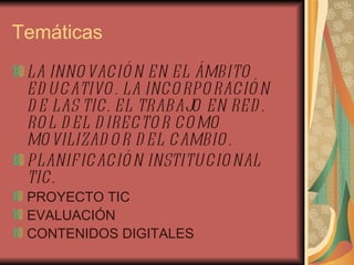 Temáticas LA INNOVACIÓN EN EL ÁMBITO EDUCATIVO. LA INCORPORACIÓN DE LAS TIC. EL TRABAJO EN RED. ROL DEL DIRECTOR COMO MOVILIZADOR DEL CAMBIO. PLANIFICACIÓN INSTITUCIONAL TIC. PROYECTO TIC EVALUACIÓN CONTENIDOS DIGITALES 