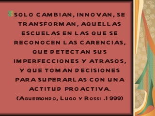SOLO CAMBIAN, INNOVAN, SE TRANSFORMAN, AQUELLAS ESCUELAS EN LAS QUE SE RECONOCEN LAS CARENCIAS, QUE DETECTAN SUS IMPERFECCIONES Y ATRASOS, Y QUE TOMAN DECISIONES PARA SUPERARLAS CON UNA ACTITUD PROACTIVA. (Aguerrondo, Lugo y Rossi .1999) 