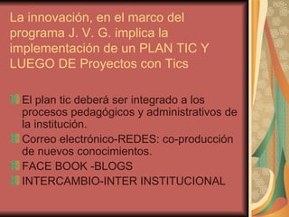 La innovación, en el marco del programa J. V. G. implica la implementación de un PLAN TIC Y LUEGO DE Proyectos con Tics El plan tic deberá ser integrado a los procesos pedagógicos y administrativos de la institución. Correo electrónico-REDES: co-producción de nuevos conocimientos. FACE BOOK -BLOGS INTERCAMBIO-INTER INSTITUCIONAL 