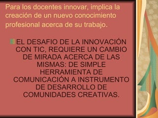 Para los docentes innovar, implica la creación de un nuevo conocimiento profesional acerca de su trabajo . EL DESAFIO DE LA INNOVACIÓN CON TIC, REQUIERE UN CAMBIO DE MIRADA ACERCA DE LAS MISMAS: DE SIMPLE HERRAMIENTA DE COMUNICACIÓN A INSTRUMENTO DE DESARROLLO DE COMUNIDADES CREATIVAS. 