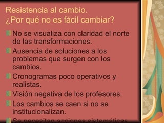 Resistencia al cambio. ¿Por qué no es fácil cambiar? No se visualiza con claridad el norte de las transformaciones. Ausencia de soluciones a los problemas que surgen con los cambios. Cronogramas poco operativos y realistas. Visión negativa de los profesores. Los cambios se caen si no se institucionalizan. Se necesitan acciones sistemáticas. 