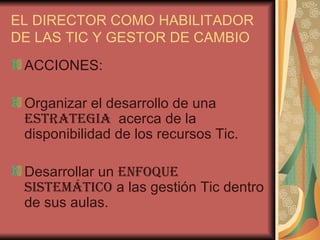 EL DIRECTOR COMO HABILITADOR DE LAS TIC Y GESTOR DE CAMBIO ACCIONES: Organizar el desarrollo de una  estrategia  acerca de la disponibilidad de los recursos Tic. Desarrollar un  enfoque sistemático  a las gestión Tic dentro de sus aulas. 