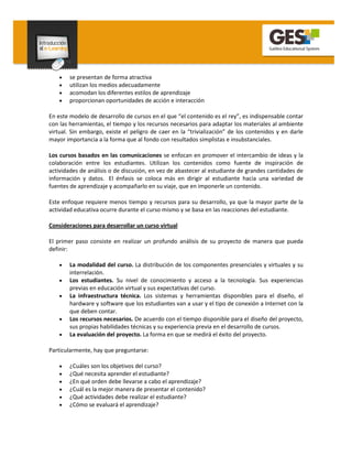 •   se presentan de forma atractiva
    •   utilizan los medios adecuadamente
    •   acomodan los diferentes estilos de aprendizaje
    •   proporcionan oportunidades de acción e interacción

En este modelo de desarrollo de cursos en el que “el contenido es el rey”, es indispensable contar
con las herramientas, el tiempo y los recursos necesarios para adaptar los materiales al ambiente
virtual. Sin embargo, existe el peligro de caer en la “trivialización” de los contenidos y en darle
mayor importancia a la forma que al fondo con resultados simplistas e insubstanciales.

Los cursos basados en las comunicaciones se enfocan en promover el intercambio de ideas y la
colaboración entre los estudiantes. Utilizan los contenidos como fuente de inspiración de
actividades de análisis o de discusión, en vez de abastecer al estudiante de grandes cantidades de
información y datos. El énfasis se coloca más en dirigir al estudiante hacia una variedad de
fuentes de aprendizaje y acompañarlo en su viaje, que en imponerle un contenido.

Este enfoque requiere menos tiempo y recursos para su desarrollo, ya que la mayor parte de la
actividad educativa ocurre durante el curso mismo y se basa en las reacciones del estudiante.

Consideraciones para desarrollar un curso virtual

El primer paso consiste en realizar un profundo análisis de su proyecto de manera que pueda
definir:

    •   La modalidad del curso. La distribución de los componentes presenciales y virtuales y su
        interrelación.
    •   Los estudiantes. Su nivel de conocimiento y acceso a la tecnología. Sus experiencias
        previas en educación virtual y sus expectativas del curso.
    •   La infraestructura técnica. Los sistemas y herramientas disponibles para el diseño, el
        hardware y software que los estudiantes van a usar y el tipo de conexión a Internet con la
        que deben contar.
    •   Los recursos necesarios. De acuerdo con el tiempo disponible para el diseño del proyecto,
        sus propias habilidades técnicas y su experiencia previa en el desarrollo de cursos.
    •   La evaluación del proyecto. La forma en que se medirá el éxito del proyecto.

Particularmente, hay que preguntarse:

    •   ¿Cuáles son los objetivos del curso?
    •   ¿Qué necesita aprender el estudiante?
    •   ¿En qué orden debe llevarse a cabo el aprendizaje?
    •   ¿Cuál es la mejor manera de presentar el contenido?
    •   ¿Qué actividades debe realizar el estudiante?
    •   ¿Cómo se evaluará el aprendizaje?
 