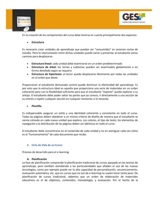En la creación de los componentes del curso debe tenerse en cuenta principalmente dos aspectos:

    •   Estructura

Es necesario crear unidades de aprendizaje que puedan ser “consumidas” en sesiones cortas de
estudio. Pero la interconexión entre dichas unidades puede variar y presentar al estudiante varios
caminos para desplazarse:

    •   Estructura lineal: cada unidad debe examinarse en un orden predeterminado
    •   Estructura de árbol: los temas y subtemas pueden ser examinados globalmente o en
        forma detallada según se requiera
    •   Estructura de hipertexto: el lector puede desplazarse libremente por todas las unidades
        en el orden que desee

Proporcionar al estudiante demasiado control puede disminuir la efectividad del aprendizaje. Es
por esto que la estructura ideal es aquella que proporciona una serie de materiales en un orden
coherente pero con la flexibilidad suficiente para que el estudiante “experto” pueda explorar a su
antojo. El estudiante debe poder saltar las partes que ya conoce, ir directamente a una sección de
su interés o repetir cualquier sección en cualquier momento si lo necesita.

    •   Plantilla

Es indispensable asegurar un estilo y una identidad coherente y consistente en todo el curso.
Todas las páginas deben obedecer a un mismo criterio de diseño de manera que el estudiante se
sienta cómodo en cada nueva unidad que explora. Los colores, el tipo de texto, los elementos de
navegación y la distribución de las páginas deben ser idénticos en todo el curso.

El estudiante debe concentrarse en el contenido de cada unidad y no en averiguar cada vez cómo
es el “funcionamiento” de cada documento que recibe.


    3. Ciclo de Vida de un Curso:

Proceso de desarrollo para el e-learning.

    A. Planificación
La fase de planificación comprende la planificación tradicional de cursos apoyada en las teorías de
aprendizaje, pero también atendiendo a las particularidades que añaden el uso de las nuevas
tecnologías, como por ejemplo puede ser la alta capacidad de personalización, secuenciamiento,
evaluación automática, etc. que en cursos que no son de e-learning no suelen tener tanto peso. De
planificación de cursos tradicional, sabemos que un orden de elaboración de materiales
educativos es el de objetivos, contenidos, metodología, y evaluación. Por el hecho de la
 