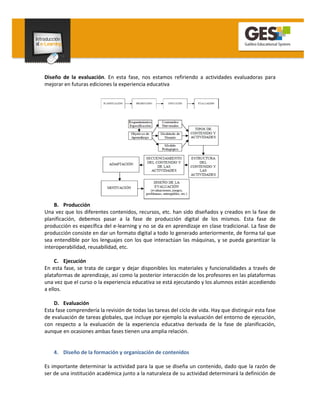 Diseño de la evaluación. En esta fase, nos estamos refiriendo a actividades evaluadoras para
mejorar en futuras ediciones la experiencia educativa




    B. Producción
Una vez que los diferentes contenidos, recursos, etc. han sido diseñados y creados en la fase de
planificación, debemos pasar a la fase de producción digital de los mismos. Esta fase de
producción es específica del e-learning y no se da en aprendizaje en clase tradicional. La fase de
producción consiste en dar un formato digital a todo lo generado anteriormente, de forma tal que
sea entendible por los lenguajes con los que interactúan las máquinas, y se pueda garantizar la
interoperabilidad, reusabilidad, etc.

     C. Ejecución
En esta fase, se trata de cargar y dejar disponibles los materiales y funcionalidades a través de
plataformas de aprendizaje, así como la posterior interacción de los profesores en las plataformas
una vez que el curso o la experiencia educativa se está ejecutando y los alumnos están accediendo
a ellos.

    D. Evaluación
Esta fase comprendería la revisión de todas las tareas del ciclo de vida. Hay que distinguir esta fase
de evaluación de tareas globales, que incluye por ejemplo la evaluación del entorno de ejecución,
con respecto a la evaluación de la experiencia educativa derivada de la fase de planificación,
aunque en ocasiones ambas fases tienen una amplia relación.


    4. Diseño de la formación y organización de contenidos

Es importante determinar la actividad para la que se diseña un contenido, dado que la razón de
ser de una institución académica junto a la naturaleza de su actividad determinará la definición de
 