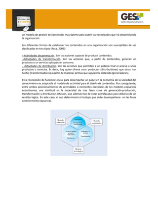 un modelo de gestión de contenidos más óptimo para cubrir las necesidades que irá desarrollando
la organización.

Las diferentes formas de establecer los contenidos en una organización son susceptibles de ser
clasificadas en tres tipos (Roca, 2003):

– Actividades de generación. Son las acciones capaces de producir contenidos.
–Actividades de transformación. Son las acciones que, a partir de contenidos, generan un
producto o un servicio apto para el consumo.
– Actividades de distribución. Son las acciones que permiten a un público final el acceso a unos
productos o servicios. Es decir, hay quien ofrece unos productos (distribuidores) que otros han
hecho (transformadores) a partir de materias primas que alguien ha obtenido (generadores).

Esta concepción de funciones clave para desempeñar un papel en la economía de la sociedad del
conocimiento es adaptable al modelo de actividad para el diseño de contenidos. Por consiguiente,
entre ambos posicionamientos de actividades o elementos esenciales de los modelos expuestos
encontramos una similitud en la necesidad de tres fases clave de generación-producción,
transformación y distribución-difusión, que además han de estar entrelazadas para dotarlas de un
sentido lógico. En este caso, el uso determinará el trabajo que debe desempeñarse en las fases
anteriormente expuestas.
 