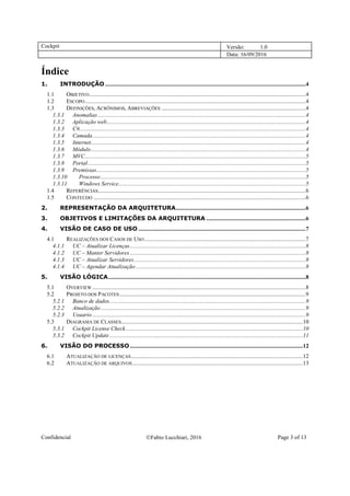 Cockpit Versão: 1.0
Data: 16/09/2016
Confidencial Fabio Lucchiari, 2016 Page 3 of 13
Índice
1. INTRODUÇÃO ...........................................................................................................................................4
1.1 OBJETIVO......................................................................................................................................................4
1.2 ESCOPO.........................................................................................................................................................4
1.3 DEFINIÇÕES, ACRÔNIMOS, ABREVIAÇÕES ....................................................................................................4
1.3.1 Anomalias ................................................................................................................................................4
1.3.2 Aplicação web..........................................................................................................................................4
1.3.3 C#.............................................................................................................................................................4
1.3.4 Camada....................................................................................................................................................4
1.3.5 Internet.....................................................................................................................................................4
1.3.6 Módulo.....................................................................................................................................................4
1.3.7 MVC.........................................................................................................................................................5
1.3.8 Portal.......................................................................................................................................................5
1.3.9 Premissas.................................................................................................................................................5
1.3.10 Processo ..............................................................................................................................................5
1.3.11 Windows Service..................................................................................................................................5
1.4 REFERÊNCIAS................................................................................................................................................6
1.5 CONTEÚDO ...................................................................................................................................................6
2. REPRESENTAÇÃO DA ARQUITETURA..........................................................................................6
3. OBJETIVOS E LIMITAÇÕES DA ARQUITETURA .....................................................................6
4. VISÃO DE CASO DE USO ....................................................................................................................7
4.1 REALIZAÇÕES DOS CASOS DE USO................................................................................................................7
4.1.1 UC – Atualizar Licenças..........................................................................................................................8
4.1.2 UC – Manter Servidores..........................................................................................................................8
4.1.3 UC – Atualizar Servidores.......................................................................................................................8
4.1.4 UC – Agendar Atualização......................................................................................................................8
5. VISÃO LÓGICA.........................................................................................................................................8
5.1 OVERVIEW....................................................................................................................................................8
5.2 PROJETO DOS PACOTES .................................................................................................................................9
5.2.1 Banco de dados........................................................................................................................................9
5.2.2 Atualização ..............................................................................................................................................9
5.2.3 Usuario....................................................................................................................................................9
5.3 DIAGRAMA DE CLASSES..............................................................................................................................10
5.3.1 Cockpit License Check...........................................................................................................................10
5.3.2 Cockpit Update......................................................................................................................................11
6. VISÃO DO PROCESSO........................................................................................................................12
6.1 ATUALIZAÇÃO DE LICENÇAS.......................................................................................................................12
6.2 ATUALIZAÇÃO DE ARQUIVOS......................................................................................................................13
 