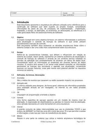 Cockpit Versão: 1.0
Data: 16/09/2016
Confidencial Fabio Lucchiari, 2016 Page 4 of 13
1. Introdução
Esse documento apresenta a arquitetura de software utilizada como referência para a
construção do software que dará suporte ao projeto Cockpit, consolidando
informações de casos de uso, de processos, de implementação, implantação,
finalidade, o escopo, as definições, os acrônimos, as abreviações, as referências e a
visão geral deste Plano de Desenvolvimento de Software.
1.1 Objetivo
O projeto Cockpit tem como objetivo fornecer um sistema informatizado e autônomo
para atualização e controle de licenças do software X que ainda utilizam
procedimentos manuais de controle.
Este documento também deve esclarecer as decisões arquiteturais feitas sobre o
sistema Cockpit e dar uma visão mais compreensível sobre sua estrutura.
1.2 Escopo
Refere-se às características tratadas, que afetam e influenciam em relação ao
sistema do Cockpit. Assim sendo, representa um sistema autônomo de atualização e
controle de licenças do software X através de um windows service instalado no
servidor da aplicação que constantemente irá atualizar um banco de dados local.
Consolidando assim as informações já existentes em diversos bancos de dados
remotos. O usuário terá acesso a um portal onde poderá consultar as informações
pertinentes as licenças dos servidores e agendar sua atualização, inicialmente
teremos um escopo reduzido, onde pelo menos será possível atender os requisitos
mínimos do sistema.
1.3 Definições, Acrônimos, Abreviações
1.3.1 Anomalias
São o relatos de eventos que causaram ou estão causando impacto nos processos.
1.3.2 Aplicação web
É o termo utilizado para designar, de forma geral, sistemas de informática projetados
para utilização através de um navegador, na internet ou em redes privadas
(intranet).
1.3.3 C#
Linguagem de programação orientada a objetos.
1.3.4 Camada
Uma forma específica de agrupar pacotes em um modelo do mesmo nível de
abstração. A organização de classificadores ou pacotes no mesmo nível de abstração.
Uma camada representa um corte horizontal em uma arquitetura.
1.3.5 Internet
O grande conjunto de redes interconectadas que usa os protocolos TCP/IP e que
evoluiu da ARPANET no final dos anos 60 e início dos anos 70 e que permite o acesso
a informações e todo tipo por meio de transferência de dados.
1.3.6 Módulo
Módulo é uma parte do sistema que utiliza a mesma arquitetura tecnológica do
 