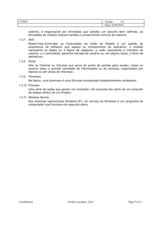 Cockpit Versão: 1.0
Data: 16/09/2016
Confidencial Fabio Lucchiari, 2016 Page 5 of 13
sistema, é responsável por atividades que satisfaz um assunto bem definido, as
atividades do módulo utilizam tarefas e componentes comuns do sistema
1.3.7 MVC
Model-View-Controller ou Controlador de Visão de Modelo é um padrão de
arquitetura de software que separa os componentes do aplicativo: o modelo
representa os dados ou a lógica de negócios; a visão representa a interface do
usuário; e o controlador gerencia entrada de usuário ou, em alguns casos, o fluxo de
aplicativos.
1.3.8 Portal
Site na Internet ou Intranet que serve de ponto de partida para aceder, nesse ou
noutros sites, a grande variedade de informações ou de serviços, organizados por
tópicos ou por áreas de interesse.
1.3.9 Premissas
Na lógica, uma premissa é uma fórmula considerada hipoteticamente verdadeira.
1.3.10 Processo
Uma série de ações que geram um resultado. Um processo faz parte de um conjunto
de etapas dentro de um Projeto.
1.3.11 Windows Service
Nos sistemas operacionais Windows NT, um serviço do Windows é um programa de
computador que funciona em segundo plano.
 
