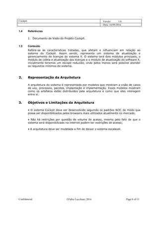 Cockpit Versão: 1.0
Data: 16/09/2016
Confidencial Fabio Lucchiari, 2016 Page 6 of 13
1.4 Referências
1. Documento de Visão do Projeto Cockpit.
1.5 Conteúdo
Refere-se às características tratadas, que afetam e influenciam em relação ao
sistema do Cockpit. Assim sendo, representa um sistema de atualização e
gerenciamento de licenças do sistema X. O sistema terá dois módulos principais, o
modulo de coleta e atualização das licenças e o modulo de atualização do software X,
inicialmente teremos um escopo reduzido, onde pelos menos será possível atender
os requisitos mínimos do sistema.
2. Representação da Arquitetura
A arquitetura do sistema é representada por modelos que mostram a visão de casos
de uso, processos, pacotes, implantação e implementação. Esses modelos mostram
como os artefatos estão distribuídos pela arquitetura e como que eles interagem
entre si.
3. Objetivos e Limitações da Arquitetura
• O sistema Cockpit deve ser desenvolvido seguindo os padrões W3C de modo que
possa ser disponibilizados pelos browsers mais utilizados atualmente no mercado;
• Não há restrições por questão de volume de acesso, mesmo pelo fato de que o
sistema será disponibilizado na internet podem ter restrições de acesso;
• A arquitetura deve ser modelada a fim de deixar o sistema escalavel.
 