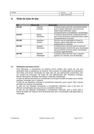 Cockpit Versão: 1.0
Data: 16/09/2016
Confidencial Fabio Lucchiari, 2016 Page 7 of 13
4. Visão de Caso de Uso
UC Nome UC Descrição
UC-01 Atualizar
Licenças
O sistema deve permitir automaticamente
que os dados alterados nos bancos de
dados disponibilizados sejam
constantemente consolidados e atualizados.
UC-02 Manter
Servidores
O sistema deve permitir automaticamente
que novos servidores disponibilizados sejam
constantemente incluídos.
UC-03 Autenticar
Usuário
Permitir que as operações críticas do
sistema sejam efetuadas por usuários
cadastrados no sistema.
UC-04 Atualizar
Servidores
O sistema deve permitir que os arquivos
disponibilizados localmente para atualização
dos servidores remotos sejam atualizados
conforme agendamento.
UC-05 Agendar
Atualização
O sistema deve permitir que o usuário
agende um cancele uma atualização.
4.1 Realizações dos Casos de Uso
Para descrever a arquitetura do sistema foram eleitos dois casos de uso que
abrangem toda a arquitetura do sistema. Para auxiliar na explanação da arquitetura,
será feita uma breve introdução de cada caso de uso selecionado juntamente com
um cenário de execução. Os casos de uso selecionados são: Atualizar Licenças,
Manter Servidores, Atualizar Servidores e Agendar Atualização.
O caso de Manter Servidores é considerado a principal entrada de dados para realizar
qualquer interação com o sistema.
O caso de uso Atualizar Licenças é considerado relevante, pois a partir dele o banco
de dados do sistema é atualizado.
O caso de uso Atualizar Servidores é considerado relevante, pois é ele que vai
efetivar a atualização dos arquivos nos servidores remotos.
O caso de uso Agendar Atualização é considerado relevante, pois a partir dele o
banco de dados do sistema será atualizado para que a atualização seja agendada ou
cancelada.
 