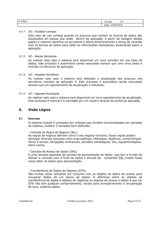 Cockpit Versão: 1.0
Data: 16/09/2016
Confidencial Fabio Lucchiari, 2016 Page 8 of 13
4.1.1 UC – Atualizar Licenças
Este caso de uso começa quando os arquivos que contem os bancos de dados são
atualizados em pastas que estão dentro da aplicação. A partir da listagem destas
pastas o sistema identifica os servidores e altera dinamicamente a string de conexão
com os bancos de dados para obter as informações necessárias, atualizando assim a
aplicação.
4.1.2 UC – Manter Servidores
Ao realizar este caso o sistema terá disponível um novo servidor em sua base de
dados, este processo é automático sendo executado sempre que uma nova pasta é
incluída na estrutura da aplicação.
4.1.3 UC – Atualizar Servidores
Ao realizar este caso o sistema terá efetuado a atualização dos arquivos nos
servidores remotos da aplicação X. Este processo é automático sendo executado
sempre que um agendamento de atualização é solicitado.
4.1.4 UC – Agendar Atualização
Ao realizar este caso o sistema terá disponível um novo agendamento de atualização.
Este processo é manual e é solicitado por um usuário através do portal da aplicação.
5. Visão Lógica
5.1 Overview
O sistema Cockpit é composto por módulos que dividem funcionalidades em camadas
do sistema, existem 3 camadas bem definidas:
- Camada de Regra de Negocio (BLL)
As regras de negócio definem como o seu negócio funciona. Essas regras podem
abranger diversos assuntos como suas políticas, interesses, objetivos, compromissos
éticos e sociais, obrigações contratuais, decisões estratégicas, leis, regulamentações,
entre outros.
- Camada de Acesso de Dados (DAL)
É uma camada separada da camada da apresentação de dados que tem a função de
efetuar a conexão com a fonte de dados e através de comandos SQL (neste nosso
caso) obter os dados para apresentação.
- Transferência de Dados de Objetos (DTO)
São muitas vezes utilizados em conjunto com os objetos de dados de acesso para
recuperar dados de um banco de dados. A diferença entre os objetos de
transferência de dados e objetos de negócios ou objetos de acesso a dados é que um
DTO não tem qualquer comportamento, exceto para armazenamento e recuperação
de seus próprios dados.
 