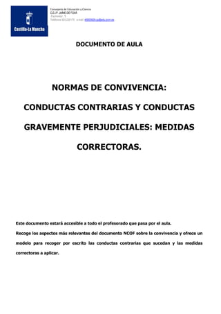 Consejería de Educación y Ciencia
                 C.E.I.P. JAIME DE FOXÁ
                 Espinarejo , 5
                 Teléfonos 925 230170 e-mail: 45003929.cp@edu.jccm.es




                                     DOCUMENTO DE AULA




                  NORMAS DE CONVIVENCIA:

    CONDUCTAS CONTRARIAS Y CONDUCTAS

    GRAVEMENTE PERJUDICIALES: MEDIDAS

                                      CORRECTORAS.




Este documento estará accesible a todo el profesorado que pasa por el aula.

Recoge los aspectos más relevantes del documento NCOF sobre la convivencia y ofrece un

modelo para recoger por escrito las conductas contrarias que sucedan y las medidas

correctoras a aplicar.
 