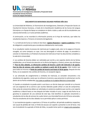 Vicerrectoría de Investigaciones, Extensión y Proyección Social
Facultad de Ciencias Humanas
Cursos de Lenguas Extranjeras
DOCUMENTO DE BIENVENIDA SEGUNDO PERÍODO AÑO 2015
La Universidad del Atlántico, la Vicerrectoría de Investigaciones, Extensión y Proyección Social y la
Facultad de Ciencias Humanas, a través de la Coordinación Académica de los Cursos de Lenguas
Extranjeras y su Equipo de Apoyo se complacen en darle a todos y cada uno de los estudiantes una
calurosa bienvenida a un nuevo período académico.
A continuación, se les recordará la información prevista en la hoja de matrícula, que todos los
estudiantes leyeron y firmaron al momento de legalizarla:
“1. La matrícula de Cursos se realiza en dos fases: registro financiero y registro académico. Ambas
de obligatorio cumplimiento para considerarse debidamente matriculado.
Si un estudiante realizó el proceso de matrícula por la página web, esto no le asegura el horario
escogido, así como tampoco un cupo. Una vez descargado el volante de pago, se procederá a
cancelar en Davivienda y se finalizará el proceso de matrícula al traer los documentos completos a
la sede de la Universidad.
2. Los cambios de horarios deben ser solicitados por escrito y con soportes dentro de las fechas
establecidas y en el horario de atención en la oficina de Registro y Control, primer piso del bloque
A. Para los días sábados, se efectuarán cambios de horario a partir del miércoles 5 de agosto.
Para los días de semana, este cambio se realizará a partir del 10 de agosto. Cabe resaltar que
para todos los horarios el límite de cambio de horario será hasta el 18 de agosto. Después de esta
fecha, no se aceptarán más cambios de horarios, sin excepción alguna.
3. Las solicitudes de congelamiento o rembolso de matrícula, se conceden únicamente a los
estudiantes de segundo a sexto que no utilizaron el servicio y que presenten la solicitud por escrito
dentro de las fechas establecidas, las cuales se publican en la página Web de la Universidad.
4. Cuando un estudiante no puede asistir a una hora o un día de clases por coincidir en su horario
con una asignatura de su carrera o por asuntos laborales puede utilizar un acta de compromiso.
Estas actas de compromiso deben ser solicitadas en asistencia académica por escrito y con soporte
académico o laboral hasta un mes después de haber iniciado el curso. Luego de esta fecha no se
garantiza la aceptación de una solicitud de este tipo. Este beneficio es aplicado únicamente a
estudiantes de los días de semana los cuales tienen una intensidad horaria de 10 horas semanales.
Para los estudiantes de los días sábados no es permitido aplicar a estos permisos.
5. Las inasistencias iguales o superiores a 15 horas sin justificar, del período académico respectivo,
son causal de pérdida del nivel, el límite de excusas con soporte a presentar es de 10 horas. Una
vez el estudiante ha superado el límite de fallas, no puede tomar parte en ningún acto evaluativo,
 