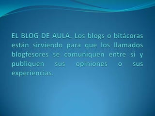 EL BLOG DE AULA. Los blogs o bitácoras están sirviendo para que los llamados blogfesores se comuniquen entre sí y publiquen sus opiniones o sus experiencias. 
